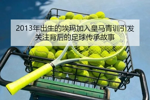2013年出生的埃玛加入皇马青训引发关注背后的足球传承故事 - MilanSports